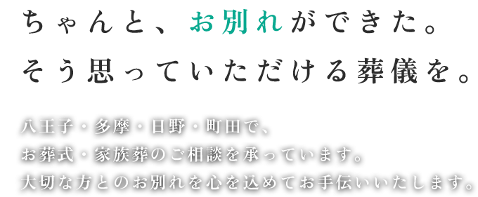 ちゃんと、お別れができた。 そう思っていただける葬儀を。 八王子・多摩・日野・町田で、 お葬式・家族葬のご相談を承っています。 大切な方とのお別れを心を込めてお手伝いいたします。